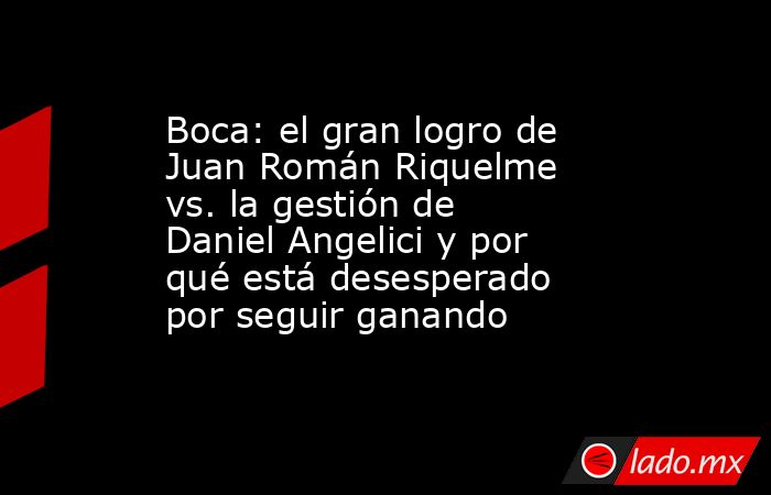 Boca: el gran logro de Juan Román Riquelme vs. la gestión de Daniel Angelici y por qué está desesperado por seguir ganando. Noticias en tiempo real