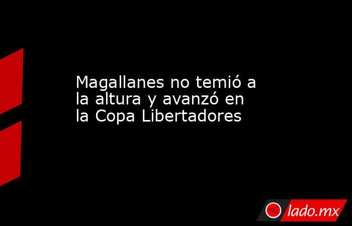 Magallanes no temió a la altura y avanzó en la Copa Libertadores. Noticias en tiempo real