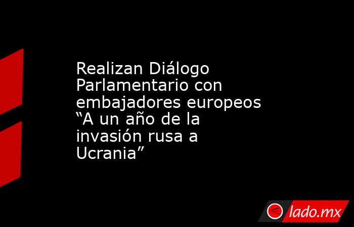 Realizan Diálogo Parlamentario con embajadores europeos “A un año de la invasión rusa a Ucrania”. Noticias en tiempo real