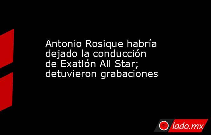 Antonio Rosique habría dejado la conducción de Exatlón All Star; detuvieron grabaciones. Noticias en tiempo real