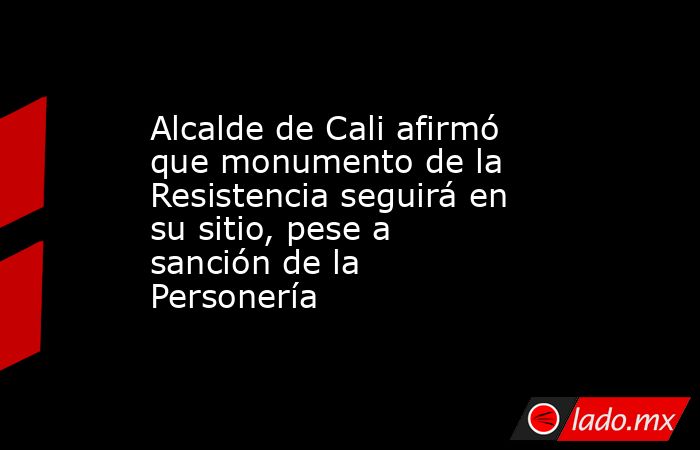 Alcalde de Cali afirmó que monumento de la Resistencia seguirá en su sitio, pese a sanción de la Personería  . Noticias en tiempo real