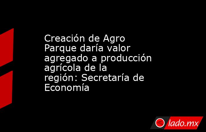 Creación de Agro Parque daría valor agregado a producción agrícola de la región: Secretaría de Economía. Noticias en tiempo real