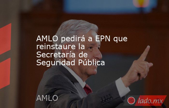 AMLO pedirá a EPN que reinstaure la Secretaría de Seguridad Pública. Noticias en tiempo real