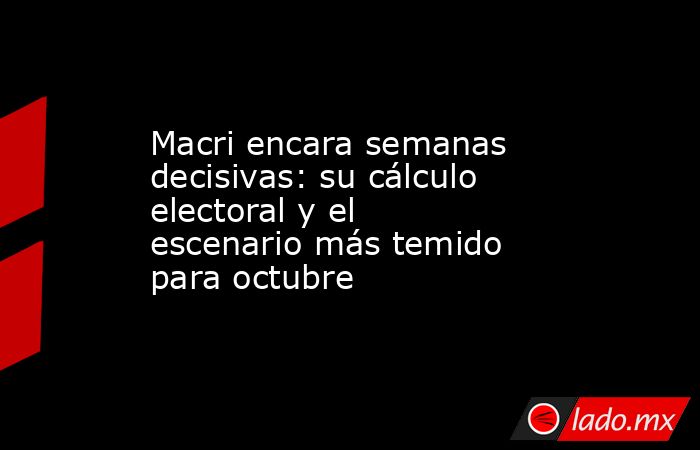 Macri encara semanas decisivas: su cálculo electoral y el escenario más temido para octubre. Noticias en tiempo real