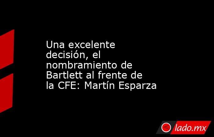 Una excelente decisión, el nombramiento de Bartlett al frente de la CFE: Martín Esparza. Noticias en tiempo real