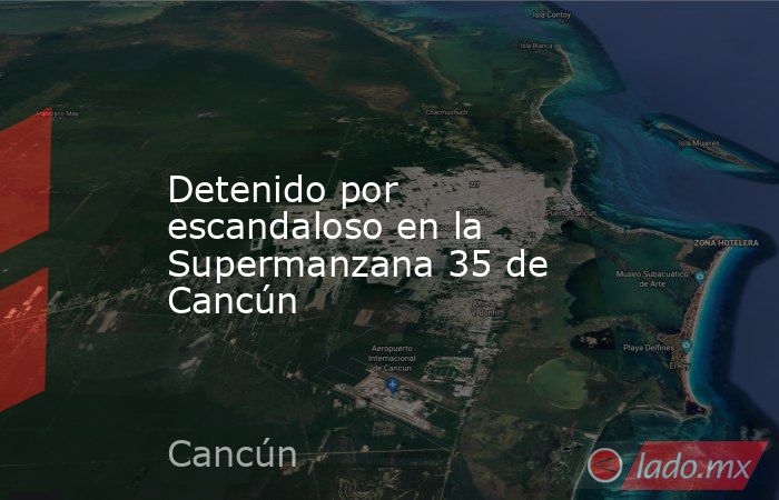 Detenido por escandaloso en la Supermanzana 35 de Cancún. Noticias en tiempo real