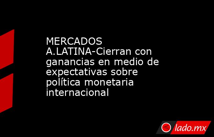 MERCADOS A.LATINA-Cierran con ganancias en medio de expectativas sobre política monetaria internacional. Noticias en tiempo real