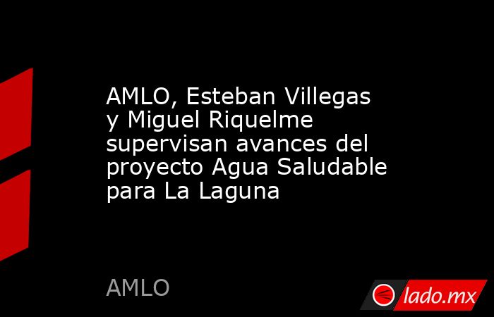 AMLO, Esteban Villegas y Miguel Riquelme supervisan avances del proyecto Agua Saludable para La Laguna. Noticias en tiempo real