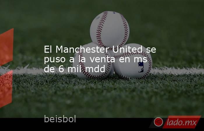 El Manchester United se puso a la venta en ms de 6 mil mdd. Noticias en tiempo real