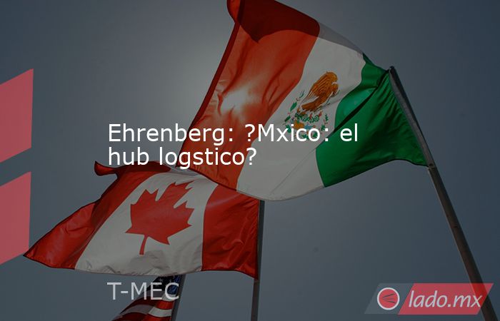 Ehrenberg: ?Mxico: el hub logstico?. Noticias en tiempo real