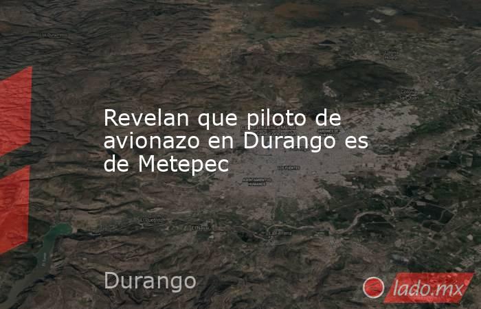 Revelan que piloto de avionazo en Durango es de Metepec. Noticias en tiempo real