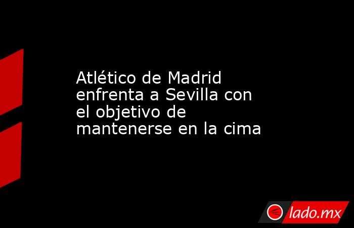 Atlético de Madrid enfrenta a Sevilla con el objetivo de mantenerse en la cima. Noticias en tiempo real