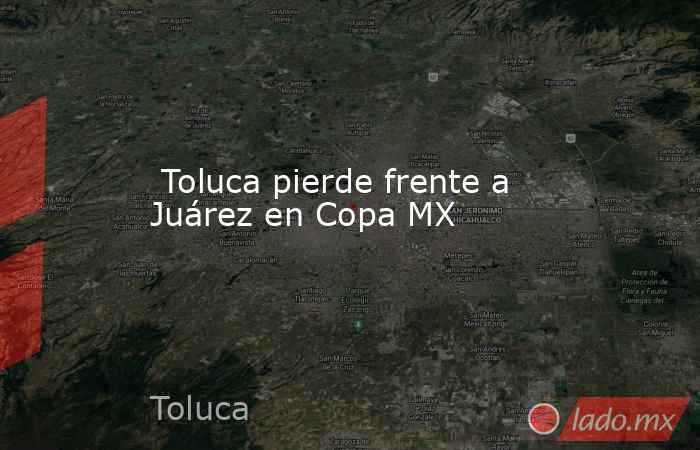  Toluca pierde frente a Juárez en Copa MX. Noticias en tiempo real