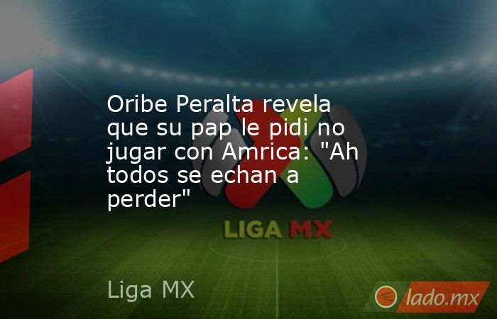 Oribe Peralta revela que su pap le pidi no jugar con Amrica: 