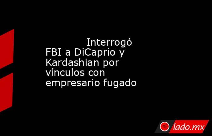             Interrogó FBI a DiCaprio y Kardashian por vínculos con empresario fugado            . Noticias en tiempo real