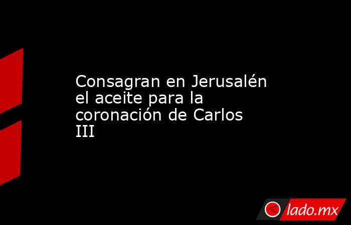 Consagran en Jerusalén el aceite para la coronación de Carlos III. Noticias en tiempo real