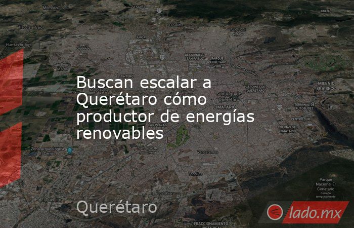 Buscan escalar a Querétaro cómo productor de energías renovables. Noticias en tiempo real