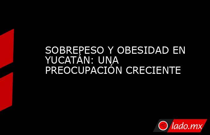 SOBREPESO Y OBESIDAD EN YUCATÁN: UNA PREOCUPACIÓN CRECIENTE. Noticias en tiempo real