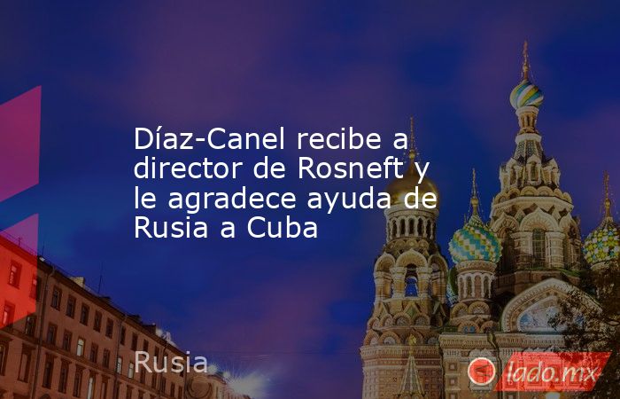 Díaz-Canel recibe a director de Rosneft y le agradece ayuda de Rusia a Cuba. Noticias en tiempo real