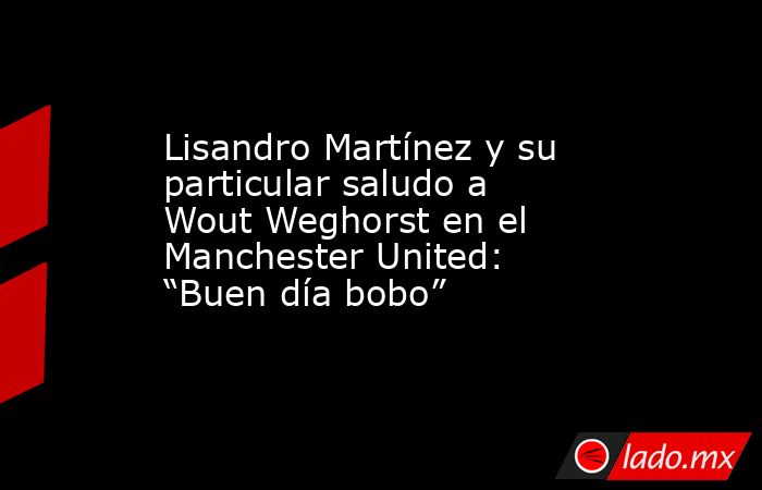 Lisandro Martínez y su particular saludo a Wout Weghorst en el Manchester United: “Buen día bobo”. Noticias en tiempo real