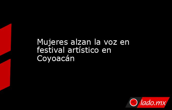 Mujeres alzan la voz en festival artístico en Coyoacán. Noticias en tiempo real