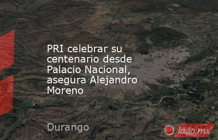 PRI celebrar su centenario desde Palacio Nacional, asegura Alejandro Moreno. Noticias en tiempo real