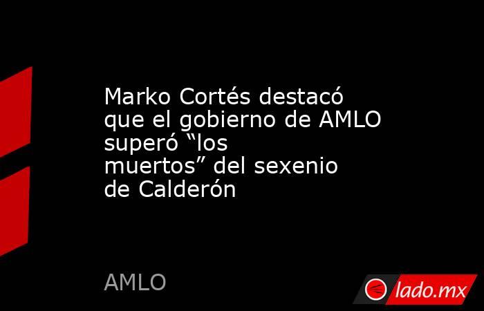 Marko Cortés destacó que el gobierno de AMLO superó “los muertos” del sexenio de Calderón . Noticias en tiempo real