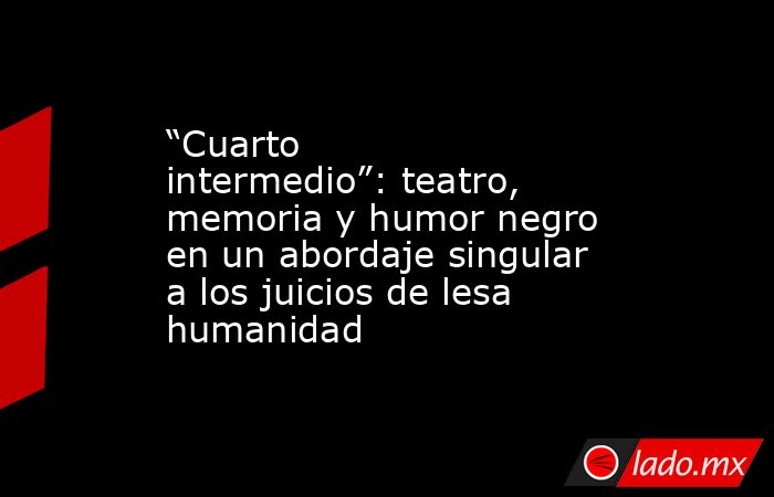 “Cuarto intermedio”: teatro, memoria y humor negro en un abordaje singular a los juicios de lesa humanidad. Noticias en tiempo real