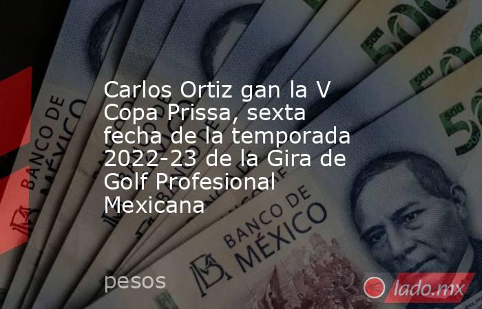 Carlos Ortiz gan la V Copa Prissa, sexta fecha de la temporada 2022-23 de la Gira de Golf Profesional Mexicana. Noticias en tiempo real