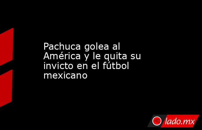 Pachuca golea al América y le quita su invicto en el fútbol mexicano. Noticias en tiempo real