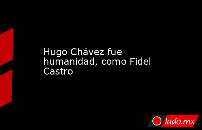 Hugo Chávez fue humanidad, como Fidel Castro. Noticias en tiempo real