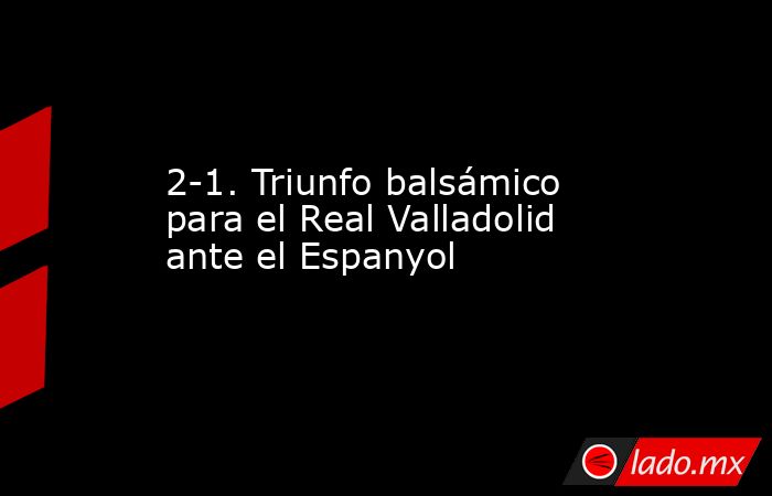 2-1. Triunfo balsámico para el Real Valladolid ante el Espanyol. Noticias en tiempo real