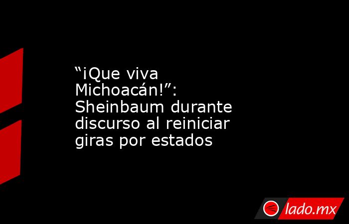 “¡Que viva Michoacán!”: Sheinbaum durante discurso al reiniciar giras por estados. Noticias en tiempo real