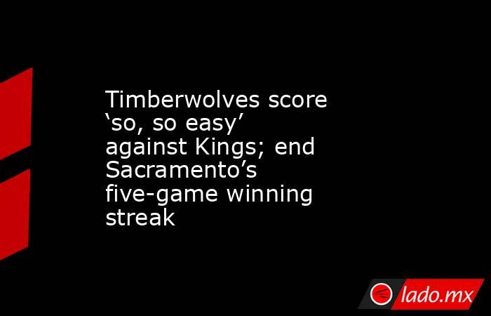 Timberwolves score ‘so, so easy’ against Kings; end Sacramento’s five-game winning streak. Noticias en tiempo real