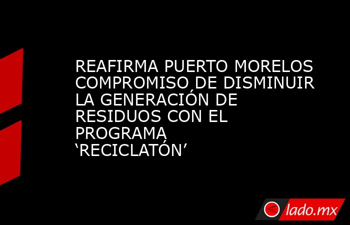 REAFIRMA PUERTO MORELOS COMPROMISO DE DISMINUIR LA GENERACIÓN DE RESIDUOS CON EL PROGRAMA ‘RECICLATÓN’. Noticias en tiempo real