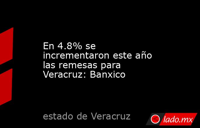En 4.8% se incrementaron este año las remesas para Veracruz: Banxico. Noticias en tiempo real