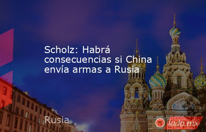Scholz: Habrá consecuencias si China envía armas a Rusia. Noticias en tiempo real