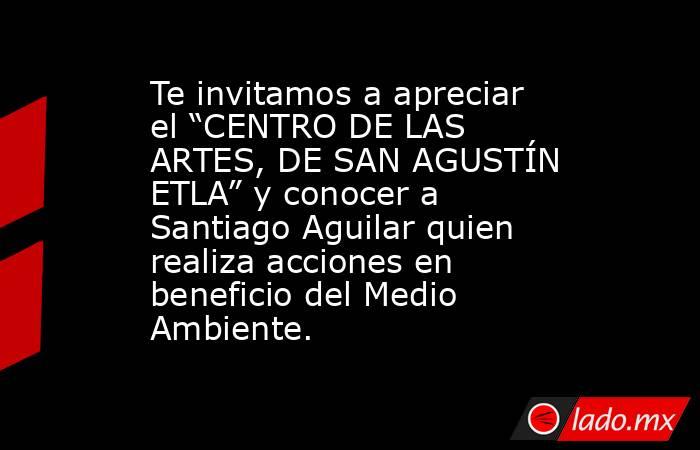Te invitamos a apreciar el “CENTRO DE LAS ARTES, DE SAN AGUSTÍN ETLA” y conocer a Santiago Aguilar quien realiza acciones en beneficio del Medio Ambiente.. Noticias en tiempo real