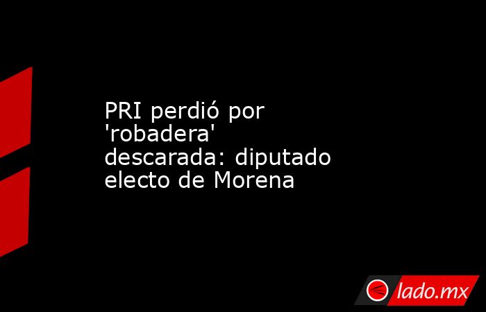 PRI perdió por 'robadera' descarada: diputado electo de Morena. Noticias en tiempo real