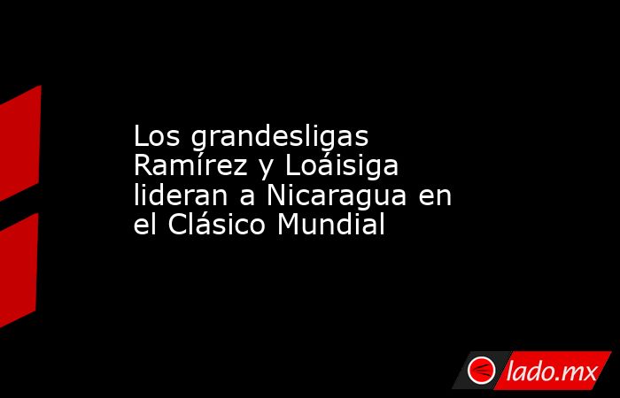 Los grandesligas Ramírez y Loáisiga lideran a Nicaragua en el Clásico Mundial. Noticias en tiempo real
