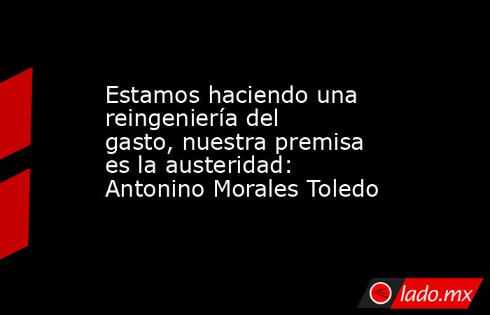 Estamos haciendo una reingeniería del gasto, nuestra premisa es la austeridad: Antonino Morales Toledo. Noticias en tiempo real