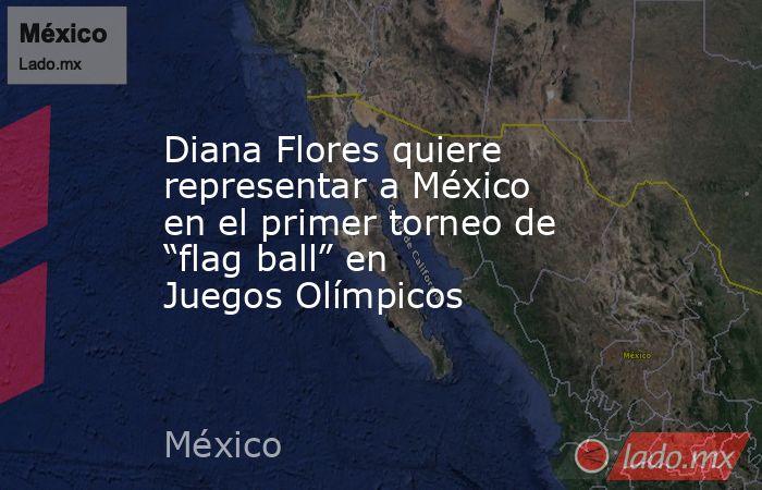 Diana Flores quiere representar a México en el primer torneo de “flag ball” en Juegos Olímpicos. Noticias en tiempo real