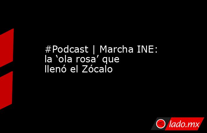 #Podcast | Marcha INE: la ‘ola rosa’ que llenó el Zócalo. Noticias en tiempo real