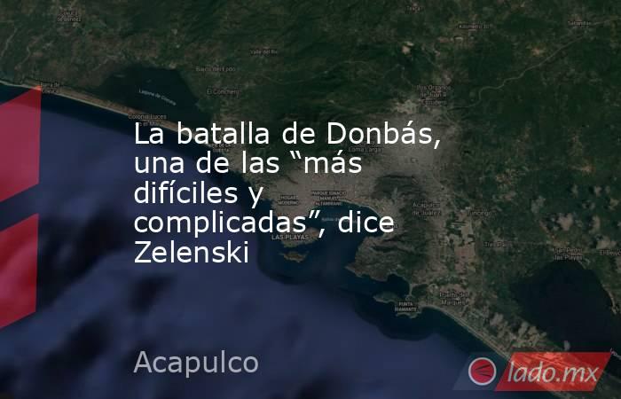 La batalla de Donbás, una de las “más difíciles y complicadas”, dice Zelenski. Noticias en tiempo real