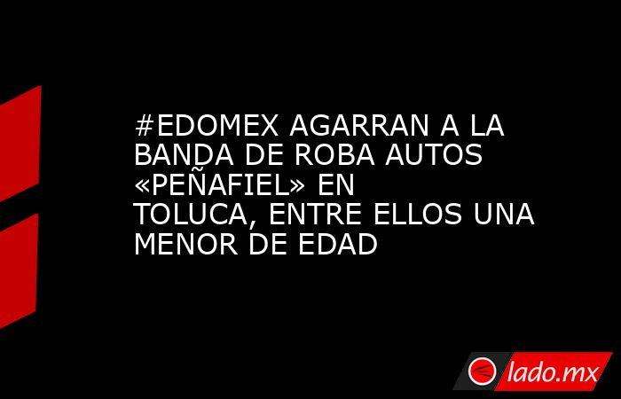 #EDOMEX AGARRAN A LA BANDA DE ROBA AUTOS «PEÑAFIEL» EN TOLUCA, ENTRE ELLOS UNA MENOR DE EDAD. Noticias en tiempo real