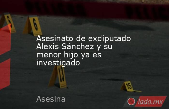 Asesinato de exdiputado Alexis Sánchez y su menor hijo ya es investigado. Noticias en tiempo real