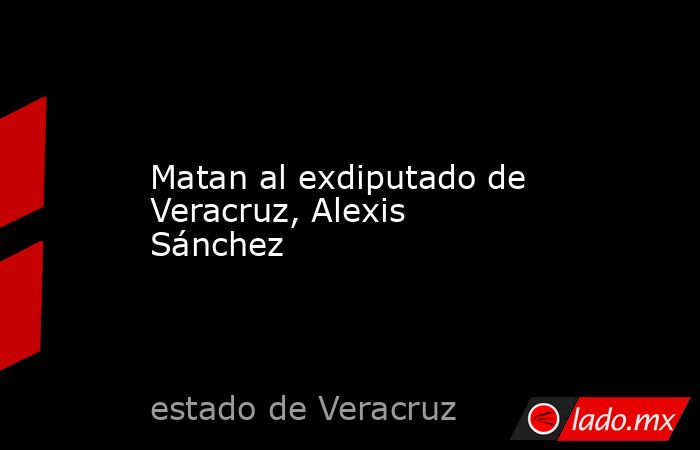 Matan al exdiputado de Veracruz, Alexis Sánchez. Noticias en tiempo real