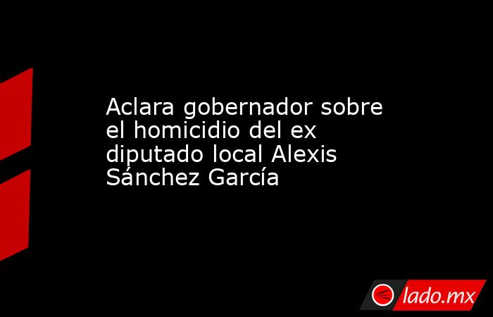 Aclara gobernador sobre el homicidio del ex diputado local Alexis Sánchez García. Noticias en tiempo real