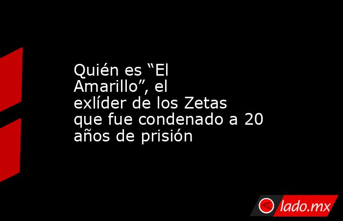 Quién es “El Amarillo”, el exlíder de los Zetas que fue condenado a 20 años de prisión. Noticias en tiempo real