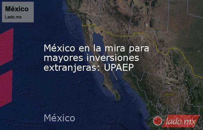 México en la mira para mayores inversiones extranjeras: UPAEP. Noticias en tiempo real